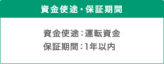 資金使途・保証期間 資金使途：運転資金 保証期間：1年以内